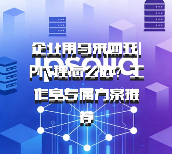 企业用马来西亚IP代理怎么选?工作室专属方案推荐