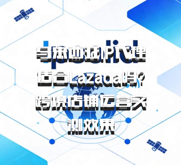 马来西亚IP代理适合Lazada吗?跨境店铺运营实测效果