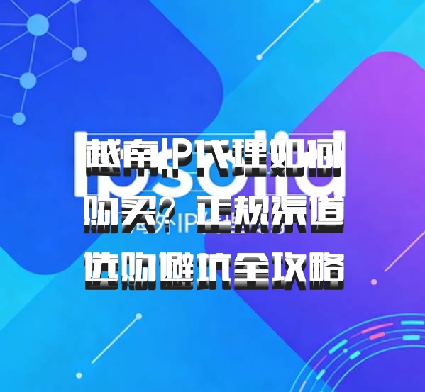 越南IP代理如何购买?正规渠道选购避坑全攻略