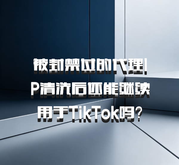 被封禁过的代理IP清洗后还能继续用于TikTok吗?