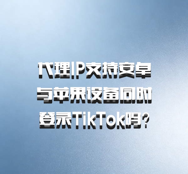 代理IP支持安卓与苹果设备同时登录TikTok吗?