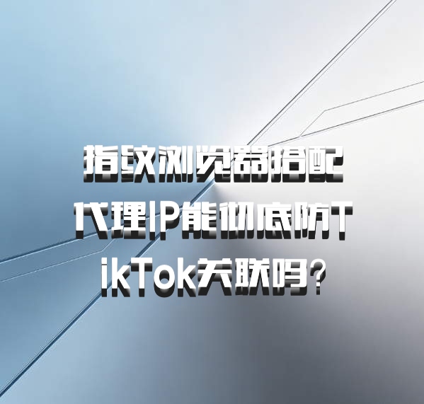指纹浏览器搭配代理IP能彻底防TikTok关联吗?