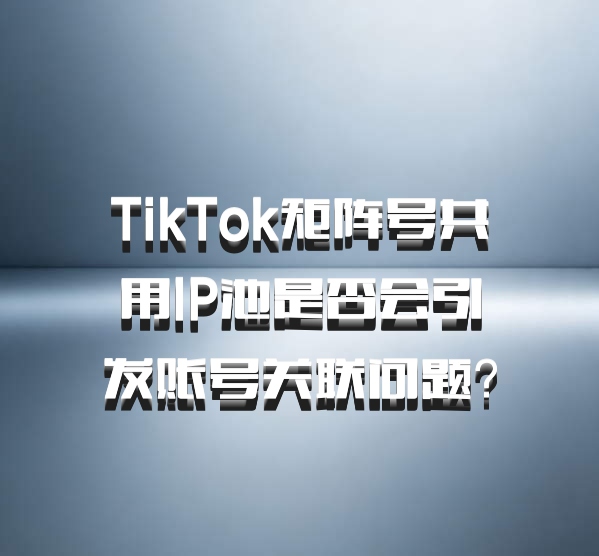 TikTok矩阵号共用IP池是否会引发账号关联问题?