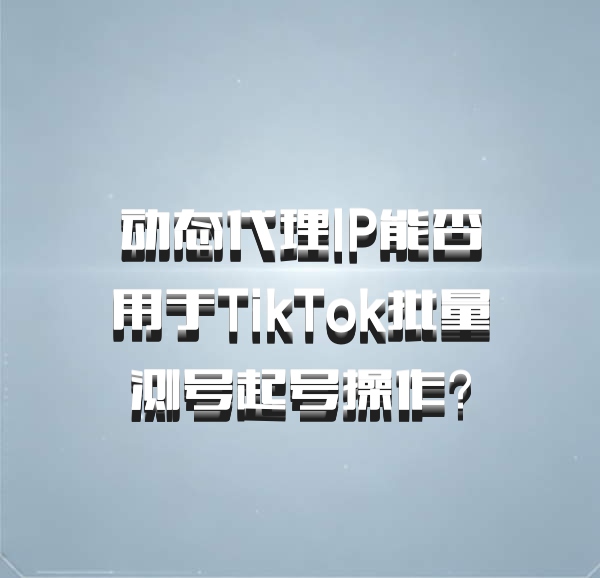 动态代理IP能否用于TikTok批量测号起号操作?