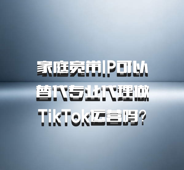 家庭宽带IP可以替代专业代理做TikTok运营吗?