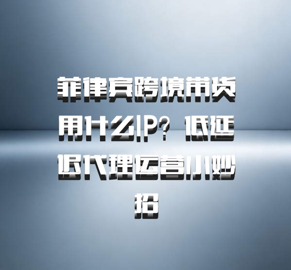 菲律宾跨境带货用什么IP？低延迟代理运营小妙招