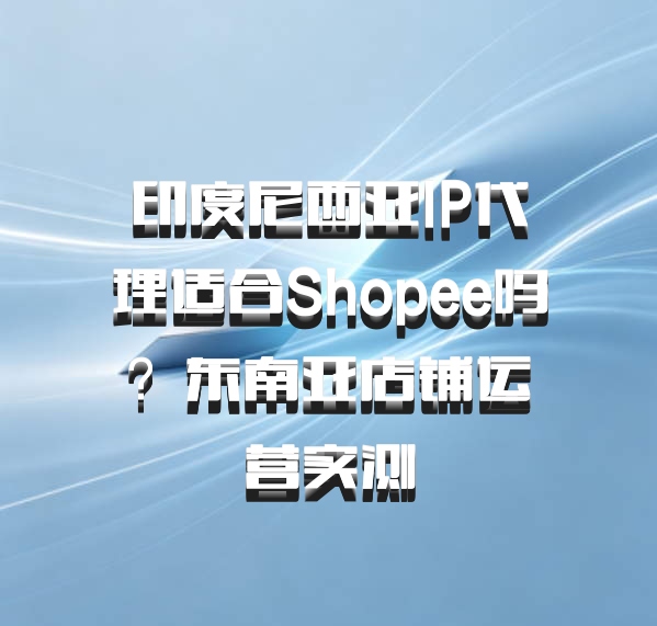 印度尼西亚IP代理适合Shopee吗？东南亚店铺运营实测