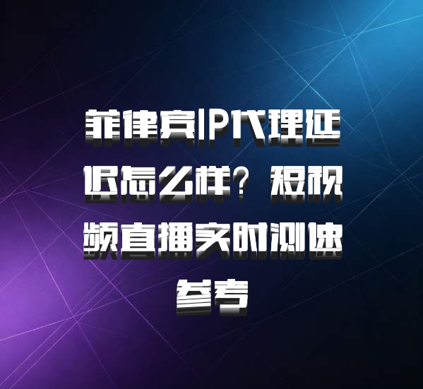 菲律宾IP代理延迟怎么样？短视频直播实时测速参考
